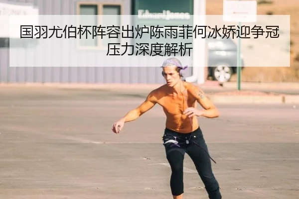 国羽尤伯杯阵容出炉陈雨菲何冰娇迎争冠压力深度解析
