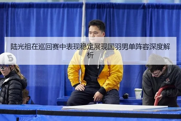 陆光祖在巡回赛中表现稳定展现国羽男单阵容深度解析